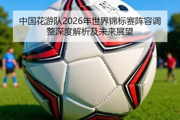 中国花游队2026年世界锦标赛阵容调整深度解析及未来展望
