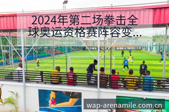 2024年第二场拳击全球奥运资格赛阵容变动与人员结构分析 - 米乐